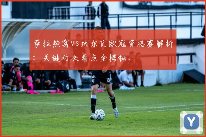 萨拉热窝vs纳尔瓦欧冠资格赛解析：关键对决看点全揭秘。