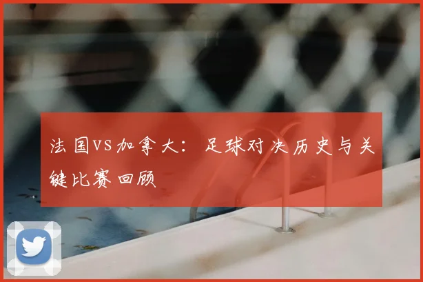 法国vs加拿大：足球对决历史与关键比赛回顾