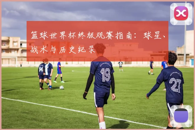 篮球世界杯终极观赛指南:球星、战术与历史纪录