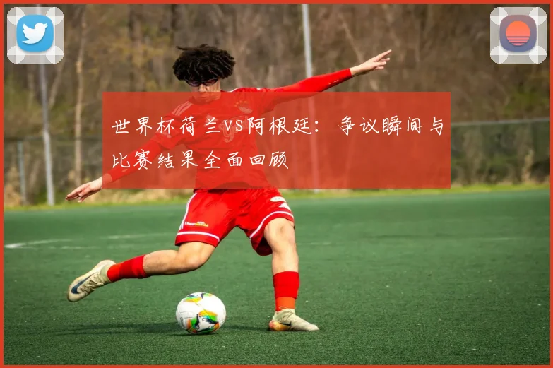 世界杯荷兰vs阿根廷：争议瞬间与比赛结果全面回顾