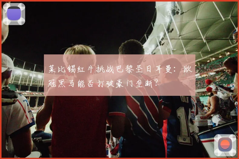 莱比锡红牛挑战巴黎圣日耳曼：欧冠黑马能否打破豪门垄断？