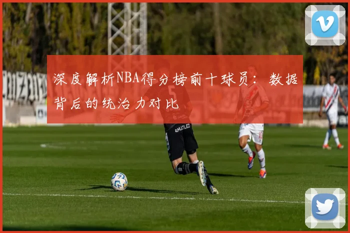 深度解析NBA得分榜前十球员：数据背后的统治力对比