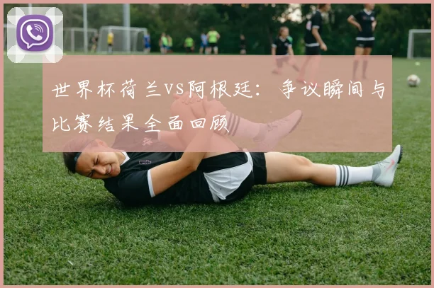 世界杯荷兰vs阿根廷：争议瞬间与比赛结果全面回顾