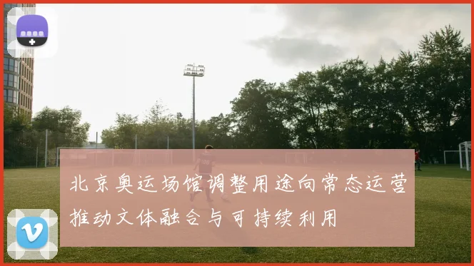 北京奥运场馆调整用途向常态运营推动文体融合与可持续利用