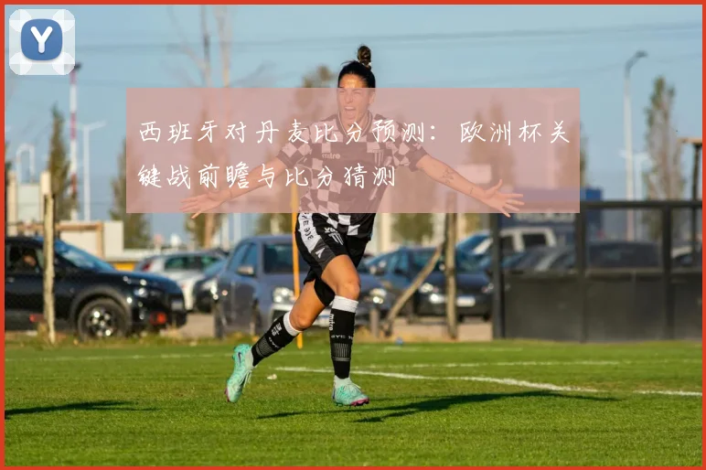 西班牙对丹麦比分预测：欧洲杯关键战前瞻与比分猜测