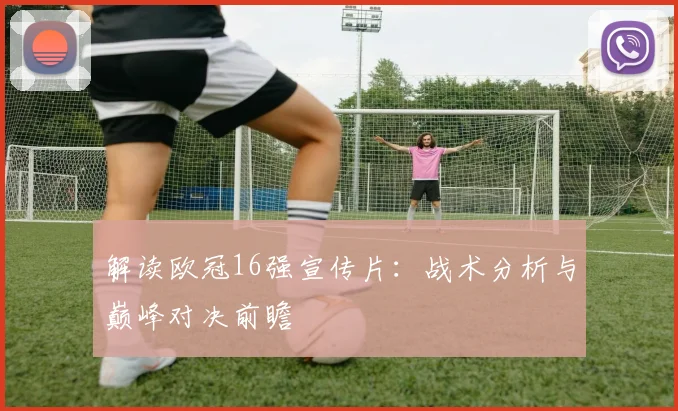 解读欧冠16强宣传片：战术分析与巅峰对决前瞻