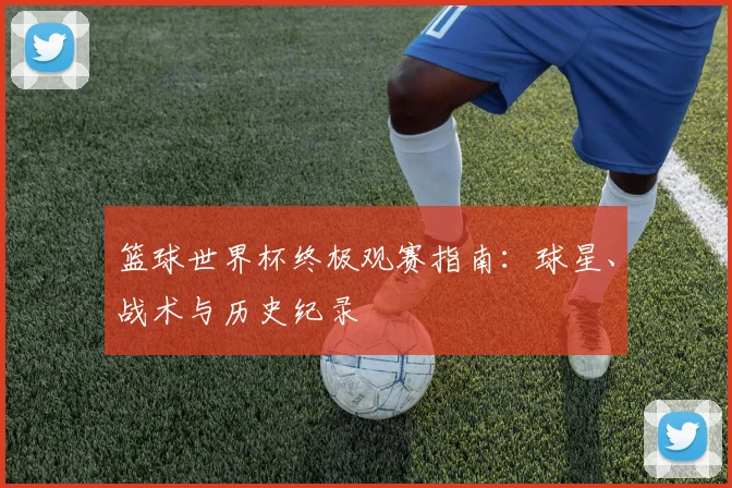 篮球世界杯终极观赛指南：球星、战术与历史纪录