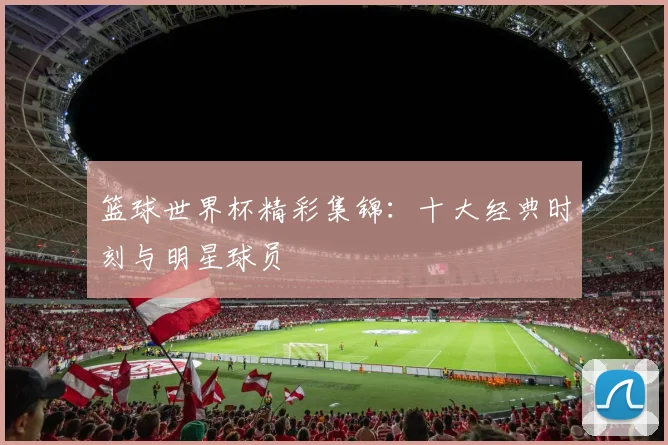 篮球世界杯精彩集锦：十大经典时刻与明星球员
