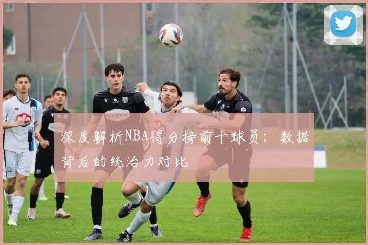 深度解析NBA得分榜前十球员：数据背后的统治力对比