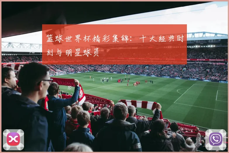篮球世界杯精彩集锦:十大经典时刻与明星球员