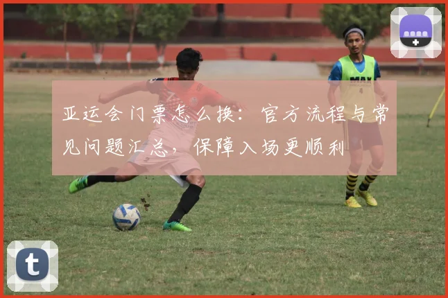 亚运会门票怎么换:官方流程与常见问题汇总,保障入场更顺利