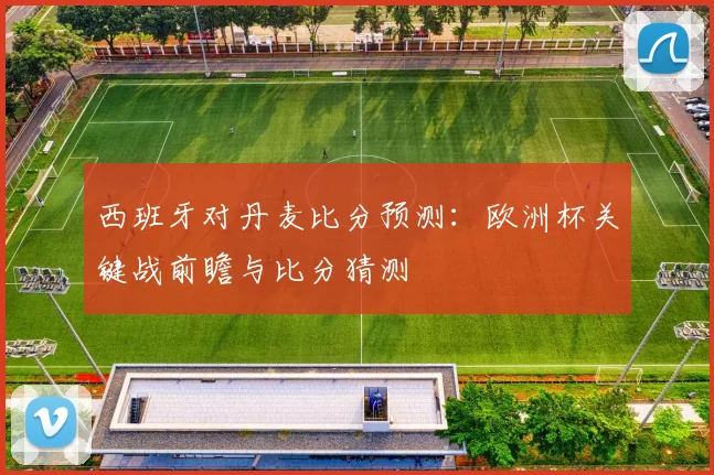 西班牙对丹麦比分预测:欧洲杯关键战前瞻与比分猜测