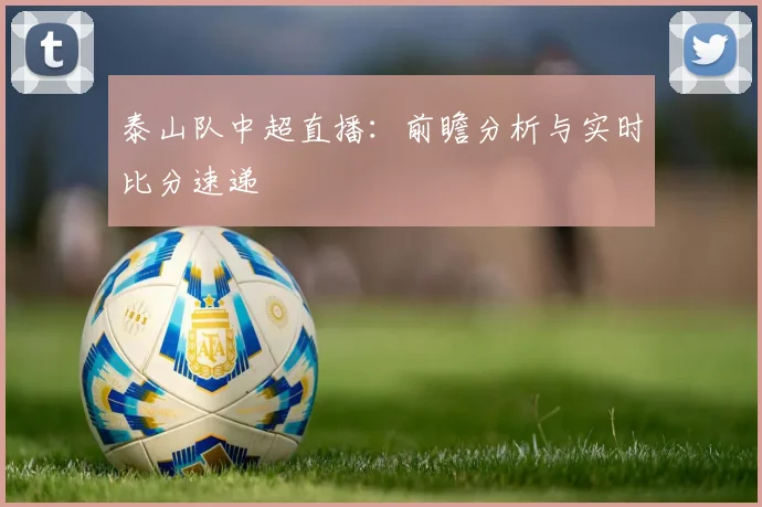 泰山队中超直播：前瞻分析与实时比分速递