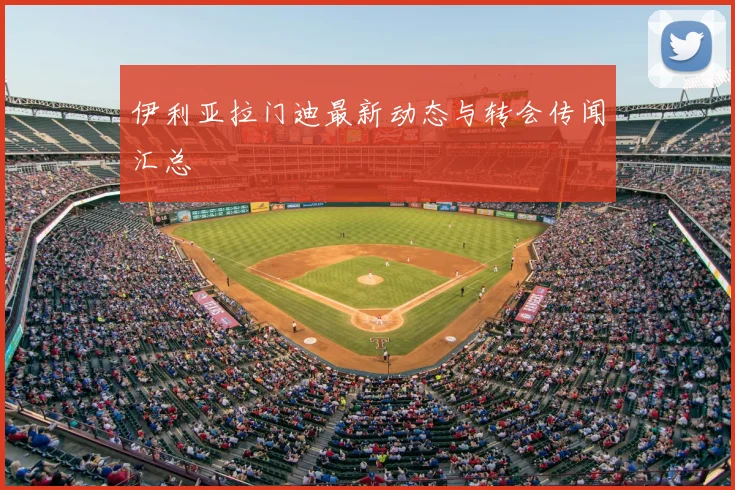 伊利亚拉门迪最新动态与转会传闻汇总