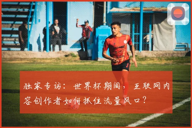 独家专访:世界杯期间,互联网内容创作者如何抓住流量风口?