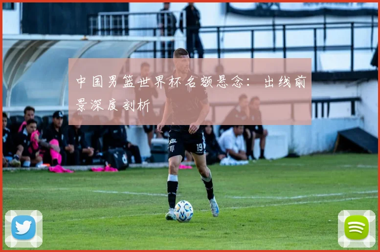 中国男篮世界杯名额悬念：出线前景深度剖析