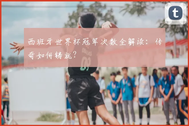 西班牙世界杯冠军次数全解读:传奇如何铸就?