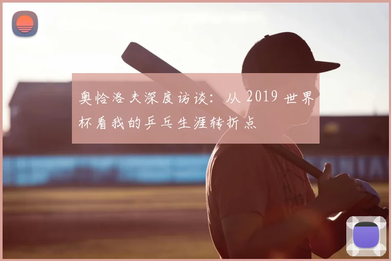 奥恰洛夫深度访谈:从 2019 世界杯看我的乒乓生涯转折点