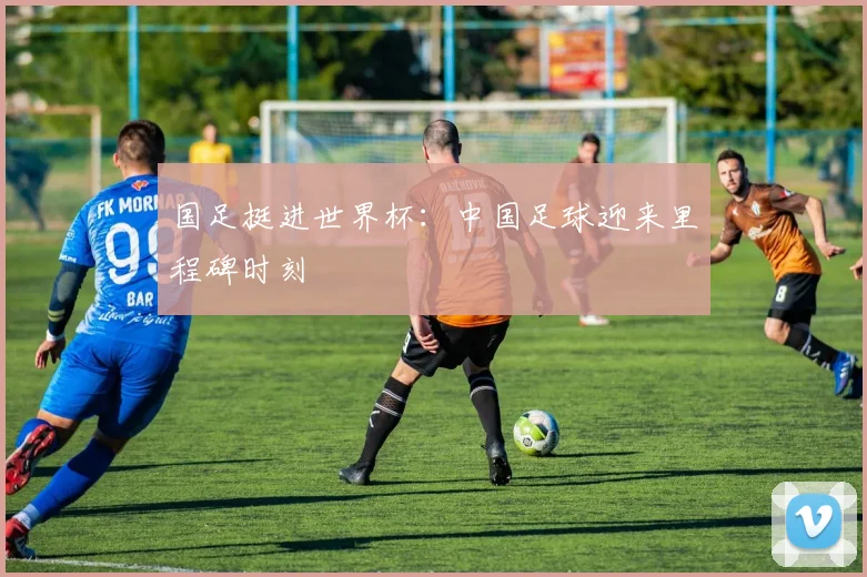 国足挺进世界杯:中国足球迎来里程碑时刻