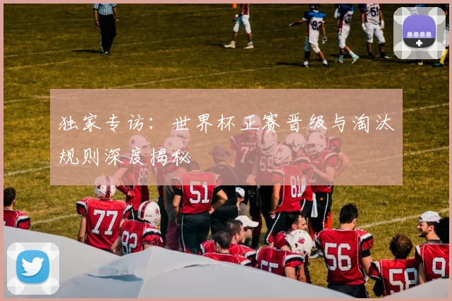 独家专访：世界杯正赛晋级与淘汰规则深度揭秘