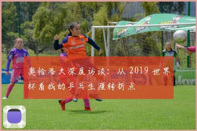 奥恰洛夫深度访谈：从 2019 世界杯看我的乒乓生涯转折点
