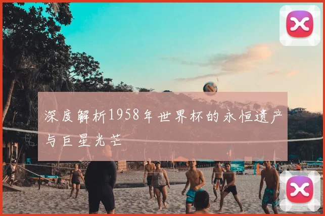 深度解析1958年世界杯的永恒遗产与巨星光芒