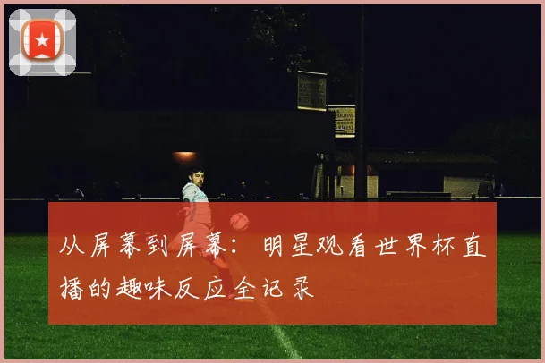 从屏幕到屏幕:明星观看世界杯直播的趣味反应全记录