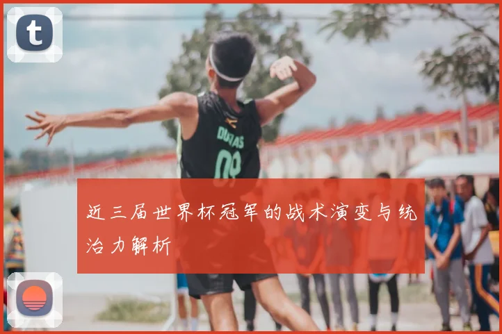近三届世界杯冠军的战术演变与统治力解析