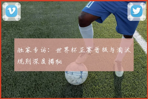 独家专访:世界杯正赛晋级与淘汰规则深度揭秘