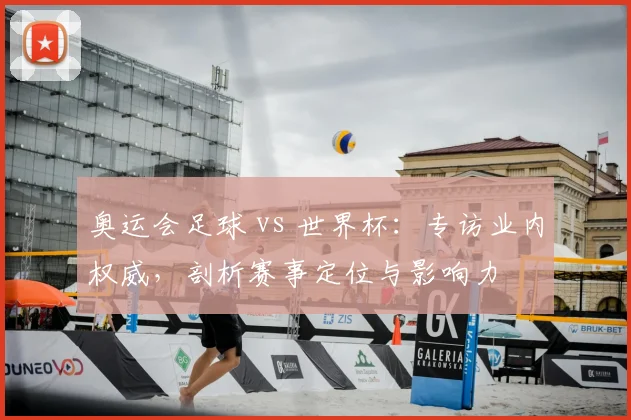 奥运会足球 vs 世界杯：专访业内权威，剖析赛事定位与影响力