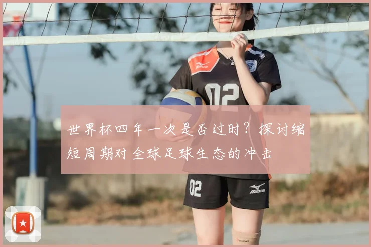 世界杯四年一次是否过时?探讨缩短周期对全球足球生态的冲击