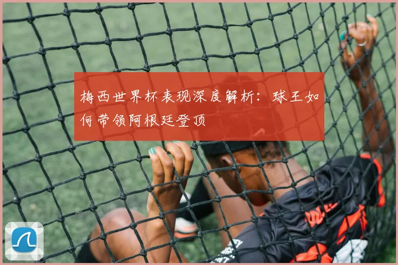 梅西世界杯表现深度解析：球王如何带领阿根廷登顶