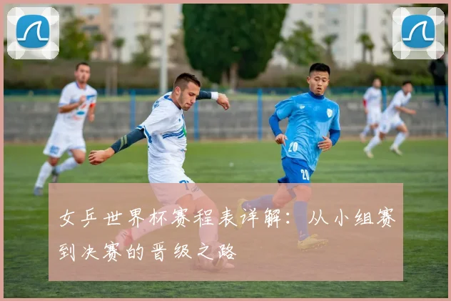 女乒世界杯赛程表详解：从小组赛到决赛的晋级之路