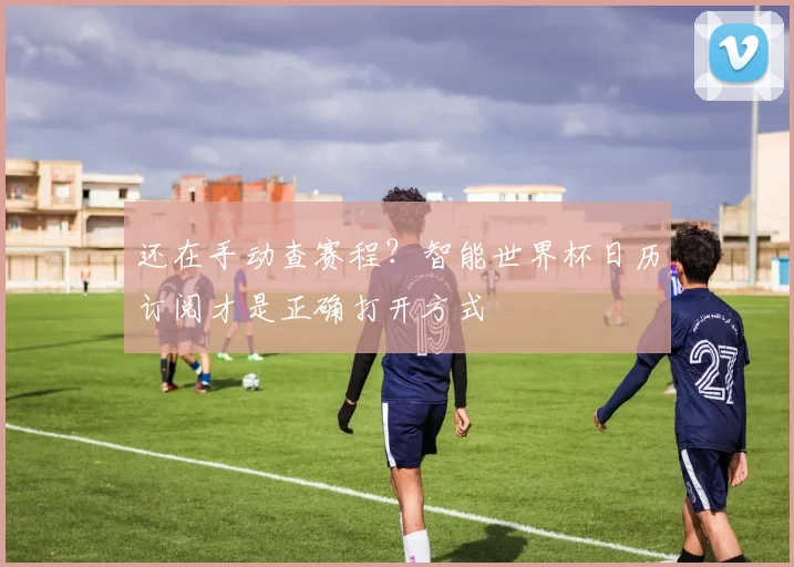还在手动查赛程？智能世界杯日历订阅才是正确打开方式