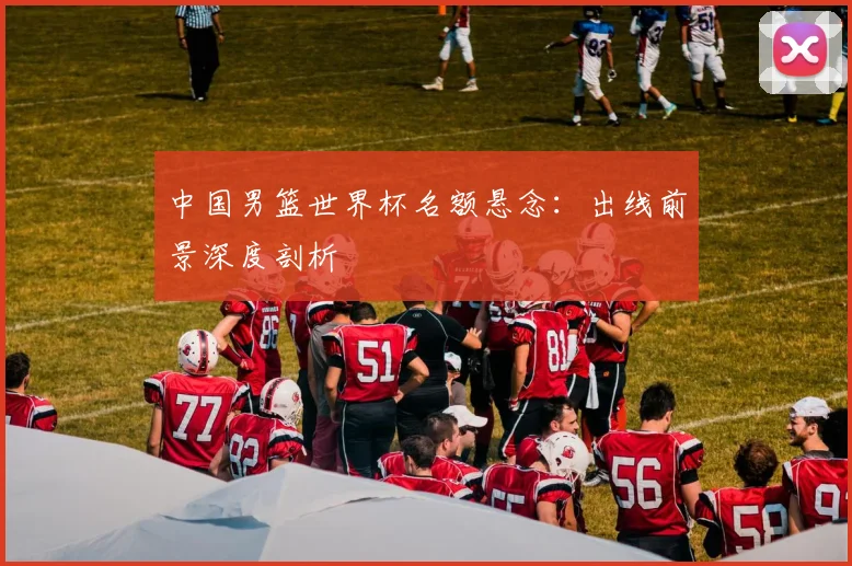 中国男篮世界杯名额悬念:出线前景深度剖析