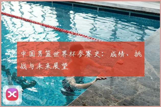 中国男篮世界杯参赛史:成绩、挑战与未来展望