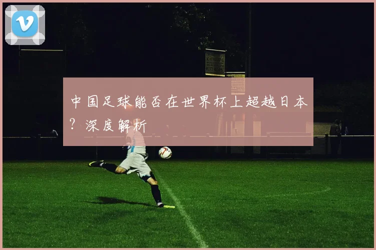 中国足球能否在世界杯上超越日本？深度解析