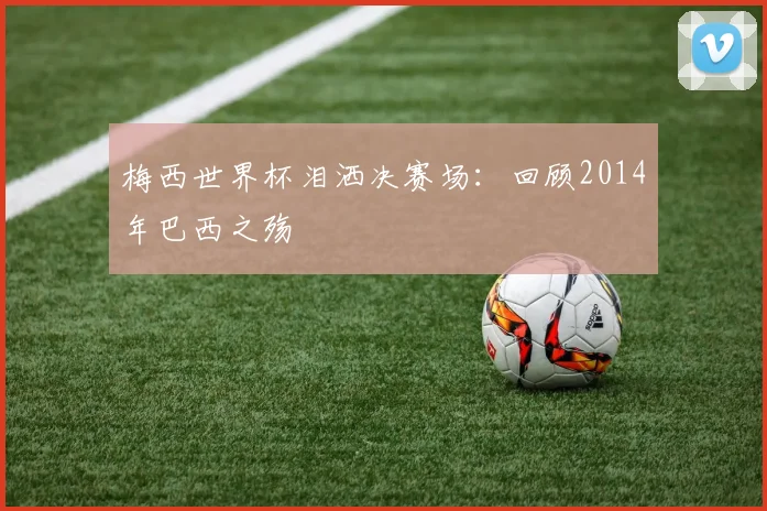 梅西世界杯泪洒决赛场：回顾2014年巴西之殇
