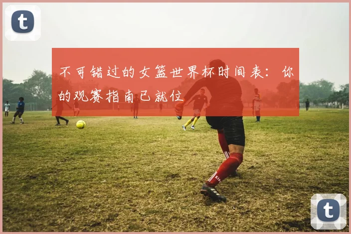 不可错过的女篮世界杯时间表：你的观赛指南已就位