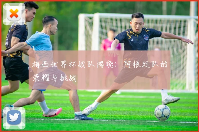 梅西世界杯战队揭晓：阿根廷队的荣耀与挑战