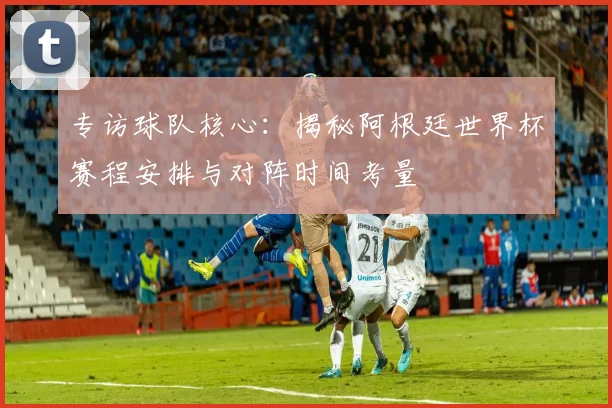 专访球队核心：揭秘阿根廷世界杯赛程安排与对阵时间考量