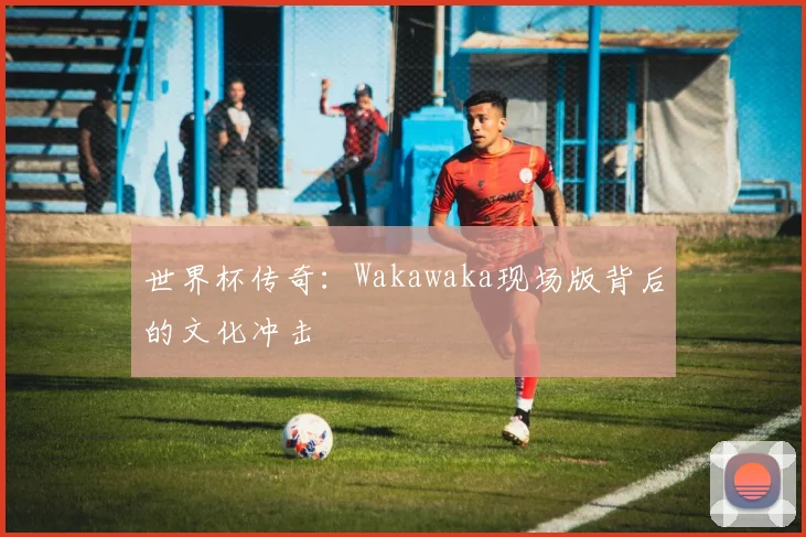 世界杯传奇：Wakawaka现场版背后的文化冲击